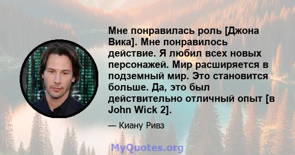 Мне понравилась роль [Джона Вика]. Мне понравилось действие. Я любил всех новых персонажей. Мир расширяется в подземный мир. Это становится больше. Да, это был действительно отличный опыт [в John Wick 2].