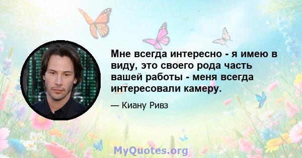 Мне всегда интересно - я имею в виду, это своего рода часть вашей работы - меня всегда интересовали камеру.