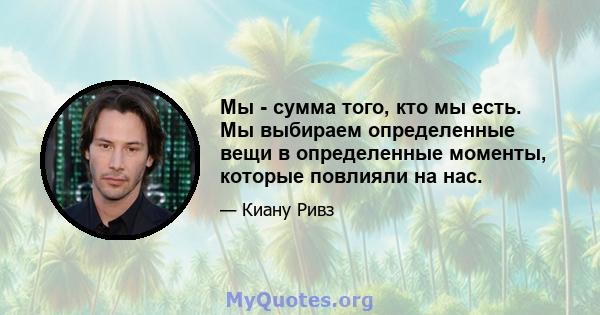 Мы - сумма того, кто мы есть. Мы выбираем определенные вещи в определенные моменты, которые повлияли на нас.