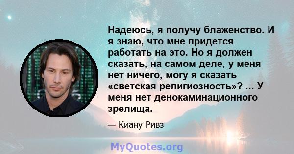 Надеюсь, я получу блаженство. И я знаю, что мне придется работать на это. Но я должен сказать, на самом деле, у меня нет ничего, могу я сказать «светская религиозность»? ... У меня нет денокаминационного зрелища.