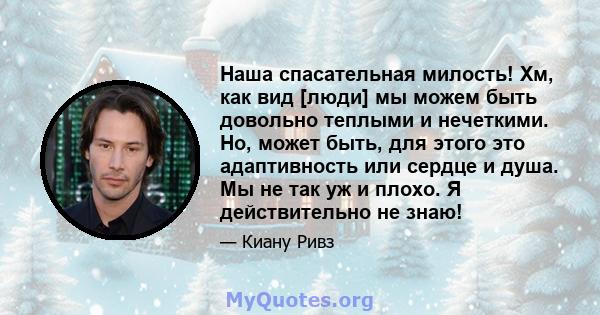 Наша спасательная милость! Хм, как вид [люди] мы можем быть довольно теплыми и нечеткими. Но, может быть, для этого это адаптивность или сердце и душа. Мы не так уж и плохо. Я действительно не знаю!