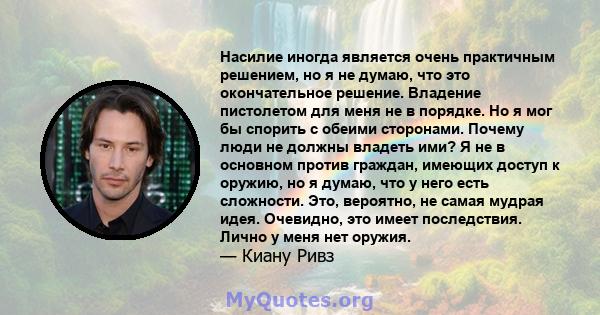 Насилие иногда является очень практичным решением, но я не думаю, что это окончательное решение. Владение пистолетом для меня не в порядке. Но я мог бы спорить с обеими сторонами. Почему люди не должны владеть ими? Я не 