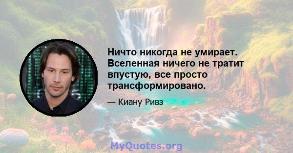 Ничто никогда не умирает. Вселенная ничего не тратит впустую, все просто трансформировано.