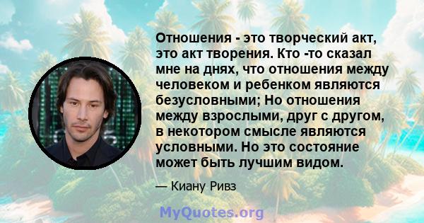 Отношения - это творческий акт, это акт творения. Кто -то сказал мне на днях, что отношения между человеком и ребенком являются безусловными; Но отношения между взрослыми, друг с другом, в некотором смысле являются