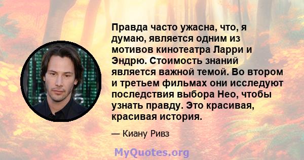 Правда часто ужасна, что, я думаю, является одним из мотивов кинотеатра Ларри и Эндрю. Стоимость знаний является важной темой. Во втором и третьем фильмах они исследуют последствия выбора Нео, чтобы узнать правду. Это