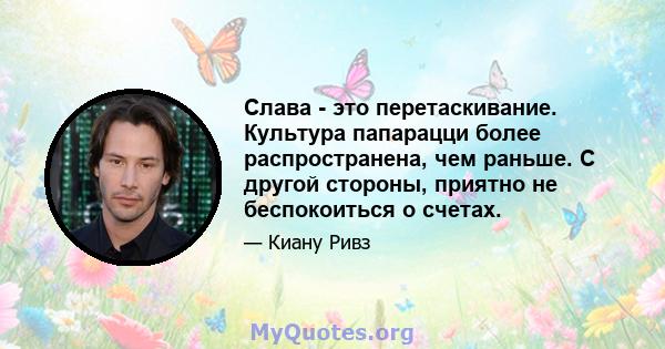 Слава - это перетаскивание. Культура папарацци более распространена, чем раньше. С другой стороны, приятно не беспокоиться о счетах.