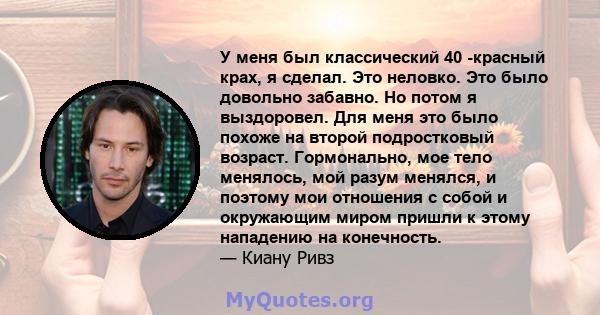 У меня был классический 40 -красный крах, я сделал. Это неловко. Это было довольно забавно. Но потом я выздоровел. Для меня это было похоже на второй подростковый возраст. Гормонально, мое тело менялось, мой разум