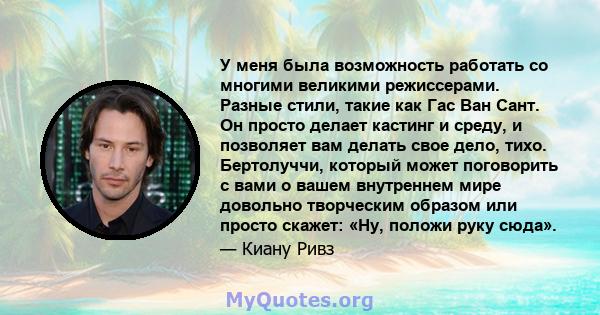 У меня была возможность работать со многими великими режиссерами. Разные стили, такие как Гас Ван Сант. Он просто делает кастинг и среду, и позволяет вам делать свое дело, тихо. Бертолуччи, который может поговорить с