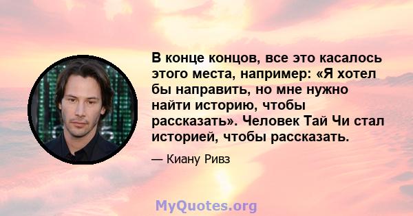 В конце концов, все это касалось этого места, например: «Я хотел бы направить, но мне нужно найти историю, чтобы рассказать». Человек Тай Чи стал историей, чтобы рассказать.