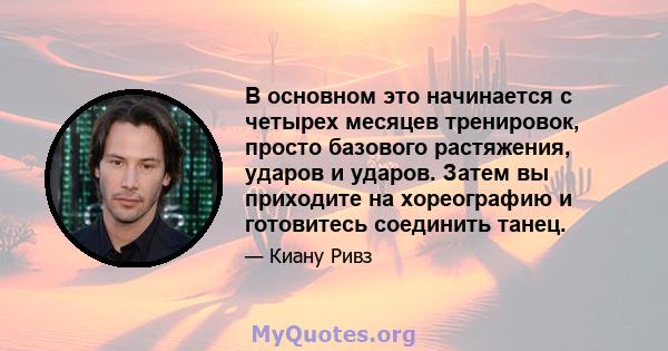 В основном это начинается с четырех месяцев тренировок, просто базового растяжения, ударов и ударов. Затем вы приходите на хореографию и готовитесь соединить танец.