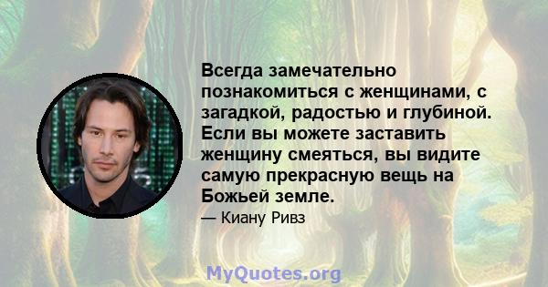 Всегда замечательно познакомиться с женщинами, с загадкой, радостью и глубиной. Если вы можете заставить женщину смеяться, вы видите самую прекрасную вещь на Божьей земле.