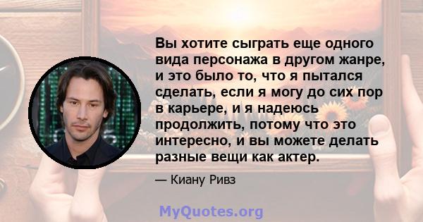 Вы хотите сыграть еще одного вида персонажа в другом жанре, и это было то, что я пытался сделать, если я могу до сих пор в карьере, и я надеюсь продолжить, потому что это интересно, и вы можете делать разные вещи как