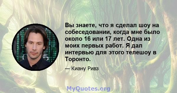 Вы знаете, что я сделал шоу на собеседовании, когда мне было около 16 или 17 лет. Одна из моих первых работ. Я дал интервью для этого телешоу в Торонто.