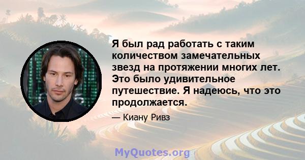 Я был рад работать с таким количеством замечательных звезд на протяжении многих лет. Это было удивительное путешествие. Я надеюсь, что это продолжается.