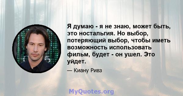 Я думаю - я не знаю, может быть, это ностальгия. Но выбор, потеряющий выбор, чтобы иметь возможность использовать фильм, будет - он ушел. Это уйдет.