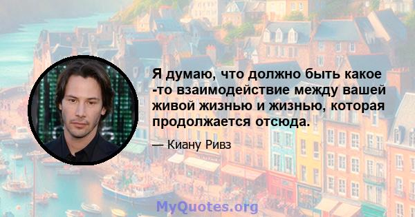 Я думаю, что должно быть какое -то взаимодействие между вашей живой жизнью и жизнью, которая продолжается отсюда.