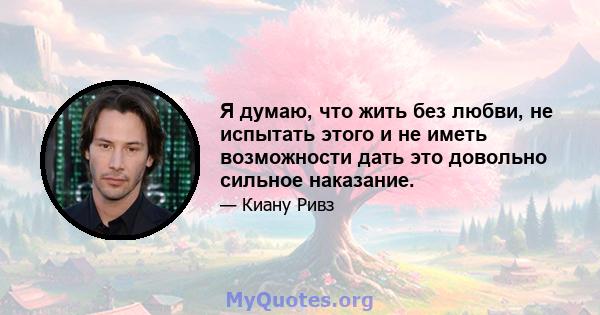 Я думаю, что жить без любви, не испытать этого и не иметь возможности дать это довольно сильное наказание.