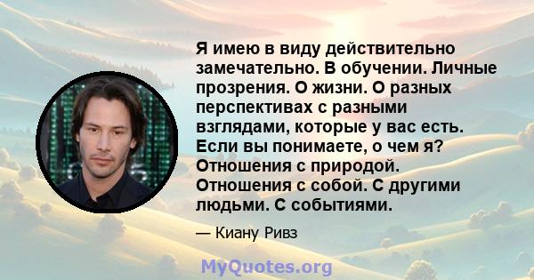 Я имею в виду действительно замечательно. В обучении. Личные прозрения. О жизни. О разных перспективах с разными взглядами, которые у вас есть. Если вы понимаете, о чем я? Отношения с природой. Отношения с собой. С