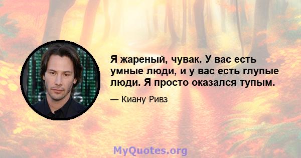 Я жареный, чувак. У вас есть умные люди, и у вас есть глупые люди. Я просто оказался тупым.