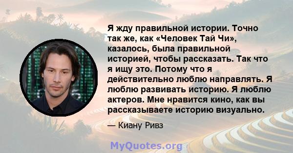 Я жду правильной истории. Точно так же, как «Человек Тай Чи», казалось, была правильной историей, чтобы рассказать. Так что я ищу это. Потому что я действительно люблю направлять. Я люблю развивать историю. Я люблю