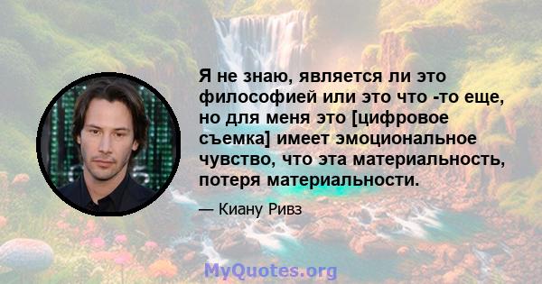 Я не знаю, является ли это философией или это что -то еще, но для меня это [цифровое съемка] имеет эмоциональное чувство, что эта материальность, потеря материальности.