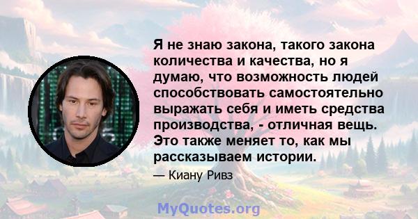 Я не знаю закона, такого закона количества и качества, но я думаю, что возможность людей способствовать самостоятельно выражать себя и иметь средства производства, - отличная вещь. Это также меняет то, как мы