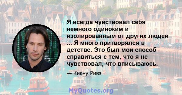 Я всегда чувствовал себя немного одиноким и изолированным от других людей ... Я много притворялся в детстве. Это был мой способ справиться с тем, что я не чувствовал, что вписываюсь.