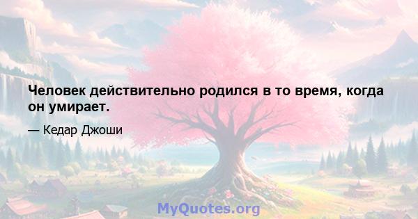 Человек действительно родился в то время, когда он умирает.