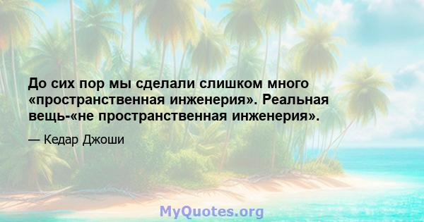 До сих пор мы сделали слишком много «пространственная инженерия». Реальная вещь-«не пространственная инженерия».