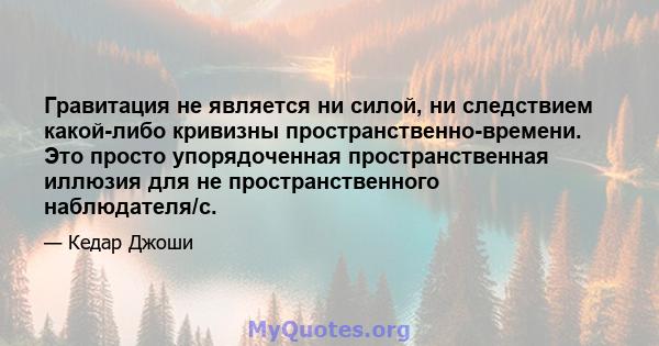 Гравитация не является ни силой, ни следствием какой-либо кривизны пространственно-времени. Это просто упорядоченная пространственная иллюзия для не пространственного наблюдателя/с.