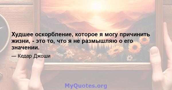 Худшее оскорбление, которое я могу причинить жизни, - это то, что я не размышляю о его значении.