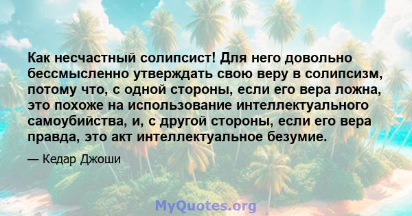 Как несчастный солипсист! Для него довольно бессмысленно утверждать свою веру в солипсизм, потому что, с одной стороны, если его вера ложна, это похоже на использование интеллектуального самоубийства, и, с другой