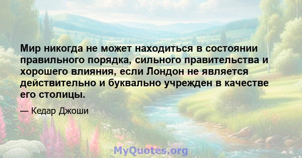 Мир никогда не может находиться в состоянии правильного порядка, сильного правительства и хорошего влияния, если Лондон не является действительно и буквально учрежден в качестве его столицы.