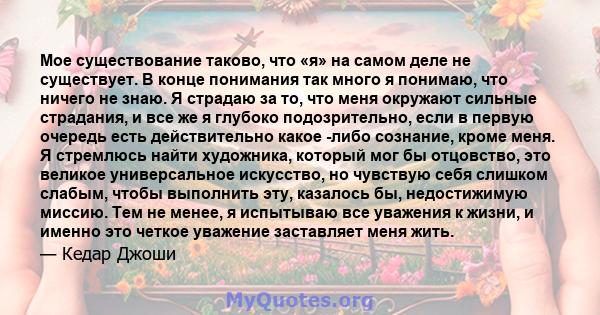 Мое существование таково, что «я» на самом деле не существует. В конце понимания так много я понимаю, что ничего не знаю. Я страдаю за то, что меня окружают сильные страдания, и все же я глубоко подозрительно, если в