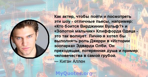 Как актер, чтобы пойти и посмотреть эти шоу - отличные пьесы, например: «Кто боится Вирджинии Вульф?» и «Золотой мальчик» Клиффорда Одеца - это так волнует. Лично я хотел бы выполнять роль Джерри в «Истории зоопарка»