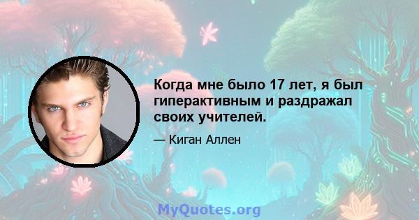 Когда мне было 17 лет, я был гиперактивным и раздражал своих учителей.