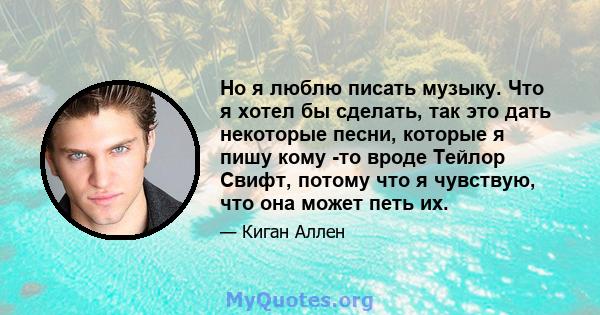 Но я люблю писать музыку. Что я хотел бы сделать, так это дать некоторые песни, которые я пишу кому -то вроде Тейлор Свифт, потому что я чувствую, что она может петь их.