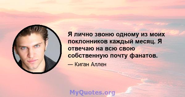 Я лично звоню одному из моих поклонников каждый месяц. Я отвечаю на всю свою собственную почту фанатов.