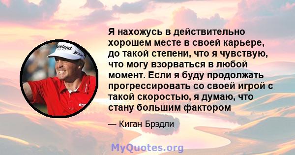 Я нахожусь в действительно хорошем месте в своей карьере, до такой степени, что я чувствую, что могу взорваться в любой момент. Если я буду продолжать прогрессировать со своей игрой с такой скоростью, я думаю, что стану 