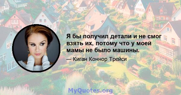 Я бы получил детали и не смог взять их, потому что у моей мамы не было машины.