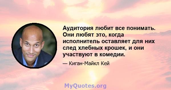 Аудитория любит все понимать. Они любят это, когда исполнитель оставляет для них след хлебных крошек, и они участвуют в комедии.