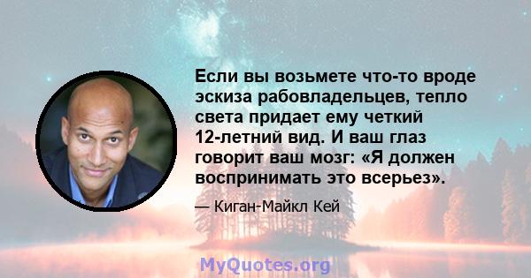 Если вы возьмете что-то вроде эскиза рабовладельцев, тепло света придает ему четкий 12-летний вид. И ваш глаз говорит ваш мозг: «Я должен воспринимать это всерьез».