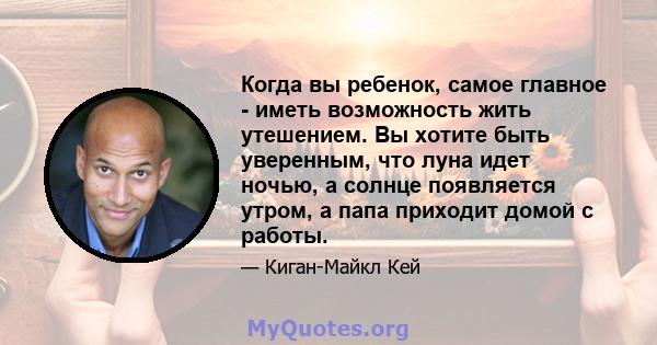 Когда вы ребенок, самое главное - иметь возможность жить утешением. Вы хотите быть уверенным, что луна идет ночью, а солнце появляется утром, а папа приходит домой с работы.