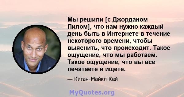 Мы решили [с Джорданом Пилом], что нам нужно каждый день быть в Интернете в течение некоторого времени, чтобы выяснить, что происходит. Такое ощущение, что мы работаем. Такое ощущение, что вы все печатаете и ищете.