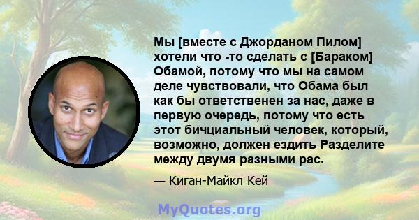 Мы [вместе с Джорданом Пилом] хотели что -то сделать с [Бараком] Обамой, потому что мы на самом деле чувствовали, что Обама был как бы ответственен за нас, даже в первую очередь, потому что есть этот бичциальный