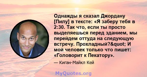 Однажды я сказал Джордану [Пилу] в тексте: «Я заберу тебя в 2:30. Так что, если ты просто выделяешься перед зданием, мы перейдем оттуда на следующую встречу. Прохладный?" И мой человек только что пишет: «Головорит