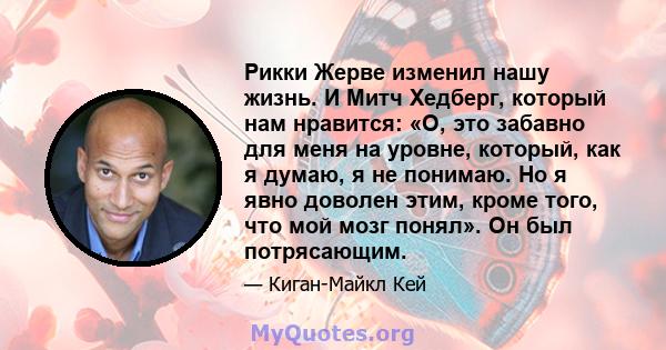 Рикки Жерве изменил нашу жизнь. И Митч Хедберг, который нам нравится: «О, это забавно для меня на уровне, который, как я думаю, я не понимаю. Но я явно доволен этим, кроме того, что мой мозг понял». Он был потрясающим.