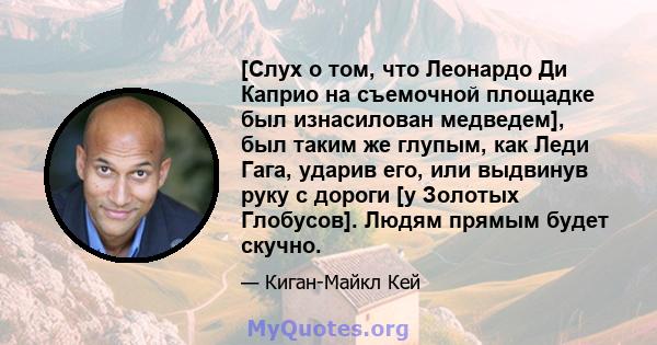 [Слух о том, что Леонардо Ди Каприо на съемочной площадке был изнасилован медведем], был таким же глупым, как Леди Гага, ударив его, или выдвинув руку с дороги [у Золотых Глобусов]. Людям прямым будет скучно.