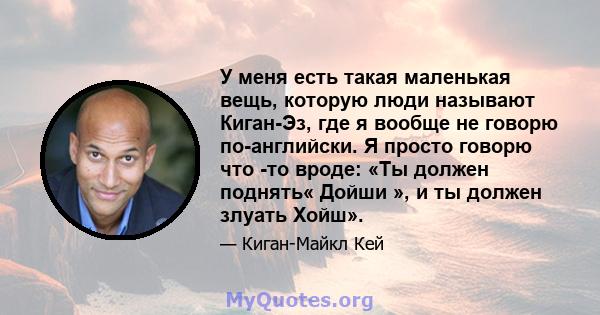 У меня есть такая маленькая вещь, которую люди называют Киган-Эз, где я вообще не говорю по-английски. Я просто говорю что -то вроде: «Ты должен поднять« Дойши », и ты должен злуать Хойш».