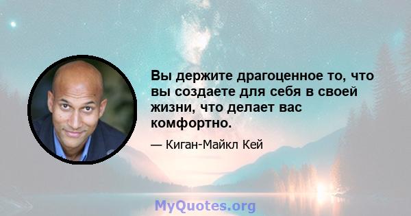 Вы держите драгоценное то, что вы создаете для себя в своей жизни, что делает вас комфортно.